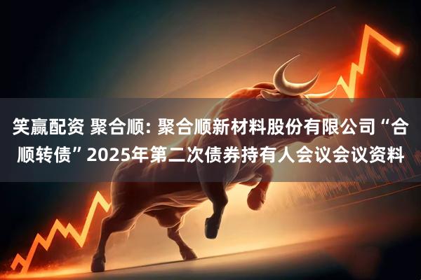 笑赢配资 聚合顺: 聚合顺新材料股份有限公司“合顺转债”2025年第二次债券持有人会议会议资料