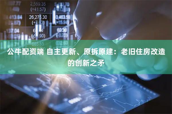 公牛配资端 自主更新、原拆原建：老旧住房改造的创新之矛