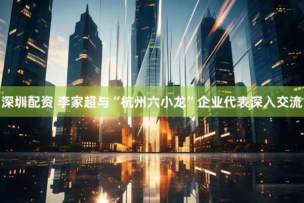 深圳配资 李家超与“杭州六小龙”企业代表深入交流