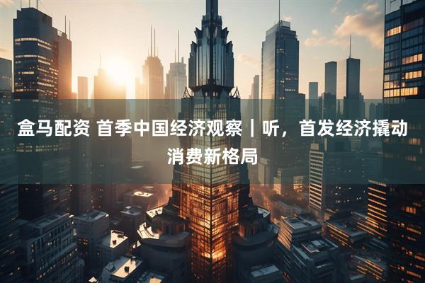 盒马配资 首季中国经济观察｜听，首发经济撬动消费新格局