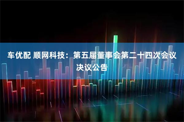 车优配 顺网科技：第五届董事会第二十四次会议决议公告