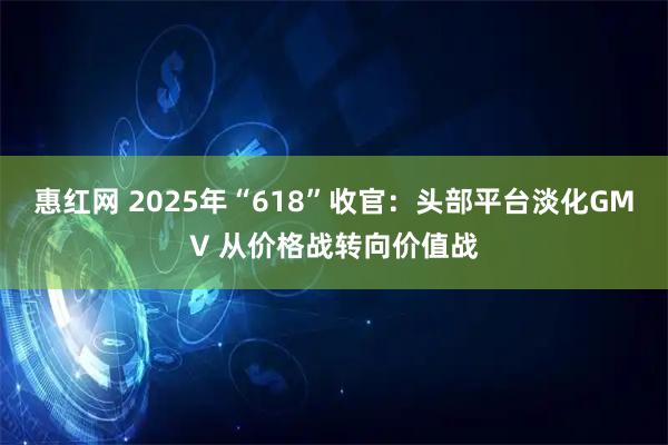 惠红网 2025年“618”收官：头部平台淡化GMV 从价格战转向价值战