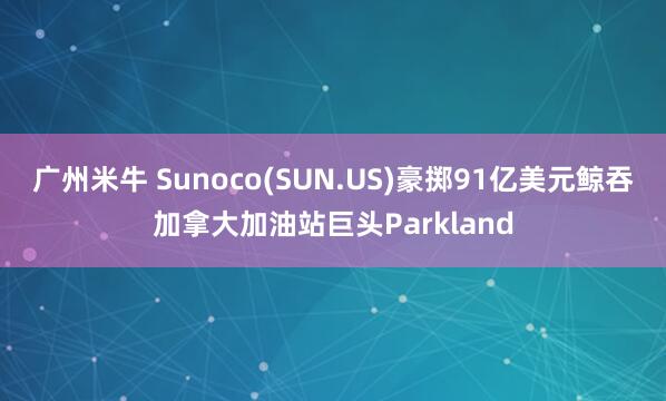 广州米牛 Sunoco(SUN.US)豪掷91亿美元鲸吞加拿大加油站巨头Parkland