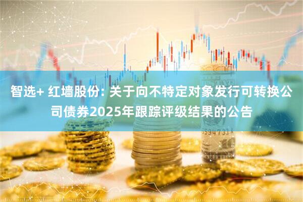 智选+ 红墙股份: 关于向不特定对象发行可转换公司债券2025年跟踪评级结果的公告