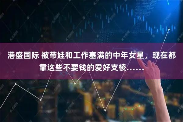 港盛国际 被带娃和工作塞满的中年女星，现在都靠这些不要钱的爱好支棱……