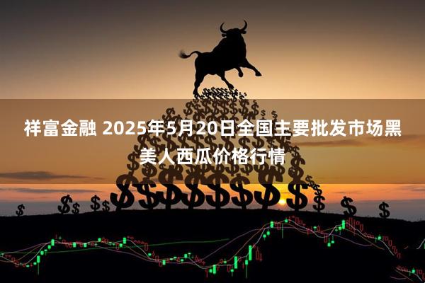 祥富金融 2025年5月20日全国主要批发市场黑美人西瓜价格行情