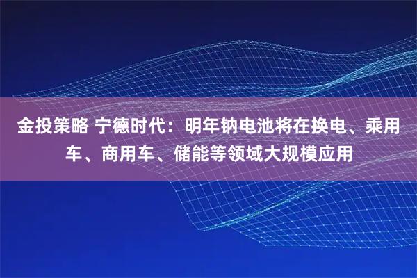 金投策略 宁德时代：明年钠电池将在换电、乘用车、商用车、储能等领域大规模应用