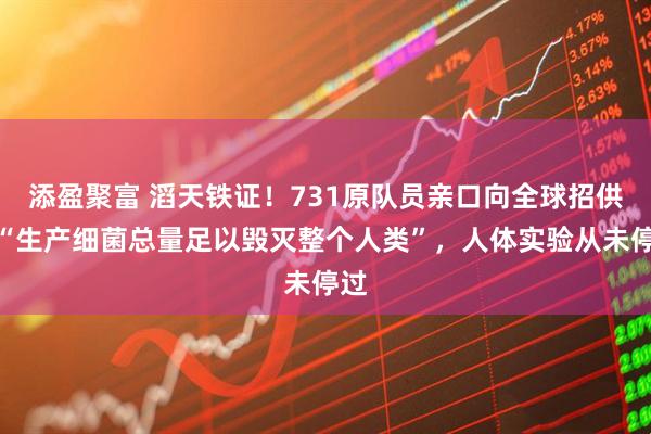 添盈聚富 滔天铁证！731原队员亲口向全球招供：“生产细菌总量足以毁灭整个人类”，人体实验从未停过