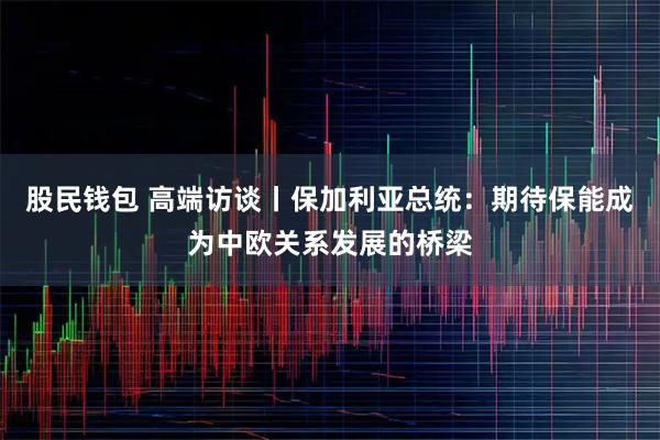 股民钱包 高端访谈丨保加利亚总统：期待保能成为中欧关系发展的桥梁