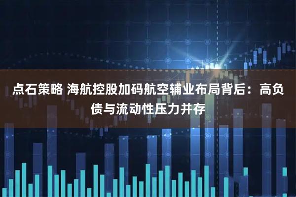 点石策略 海航控股加码航空辅业布局背后：高负债与流动性压力并存