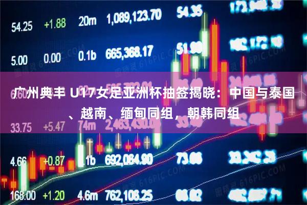广州典丰 U17女足亚洲杯抽签揭晓：中国与泰国、越南、缅甸同组，朝韩同组