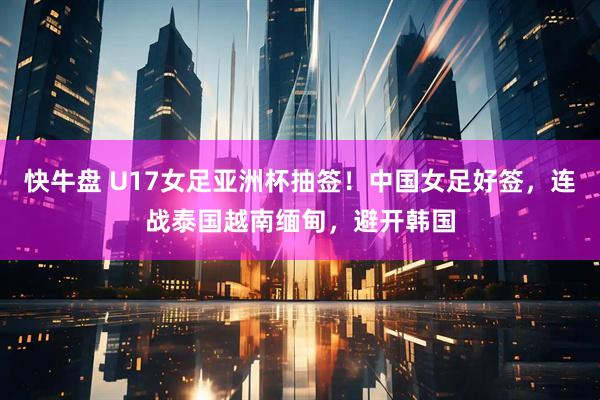 快牛盘 U17女足亚洲杯抽签！中国女足好签，连战泰国越南缅甸，避开韩国