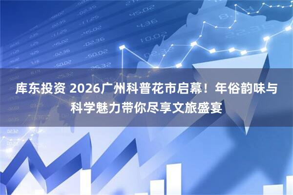 库东投资 2026广州科普花市启幕！年俗韵味与科学魅力带你尽享文旅盛宴