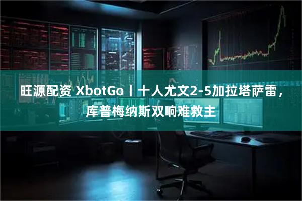 旺源配资 XbotGo丨十人尤文2-5加拉塔萨雷，库普梅纳斯双响难救主