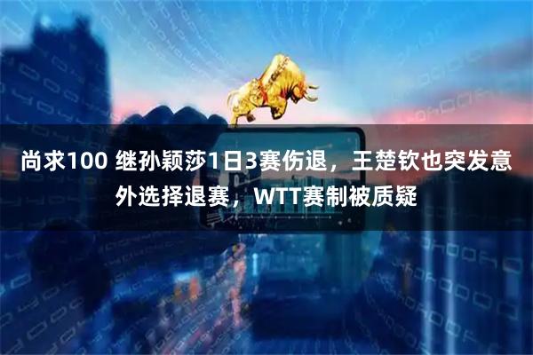 尚求100 继孙颖莎1日3赛伤退，王楚钦也突发意外选择退赛，WTT赛制被质疑