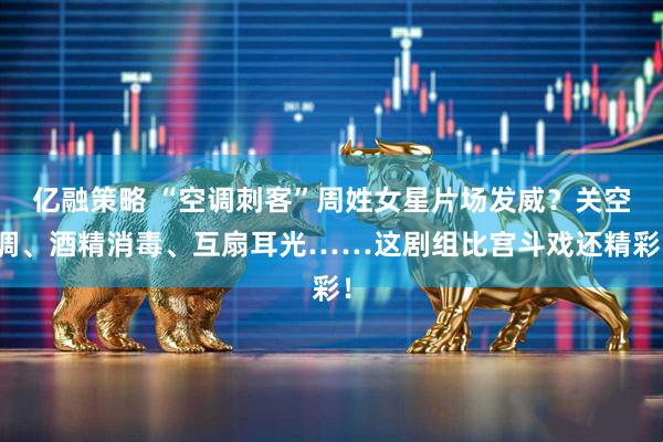 亿融策略 “空调刺客”周姓女星片场发威？关空调、酒精消毒、互扇耳光……这剧组比宫斗戏还精彩！