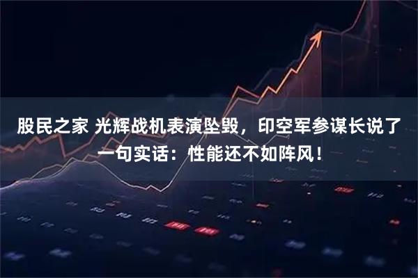 股民之家 光辉战机表演坠毁，印空军参谋长说了一句实话：性能还不如阵风！