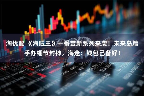 淘优配 《海贼王》一番赏新系列来袭！未来岛篇手办细节封神，海迷：钱包已备好！