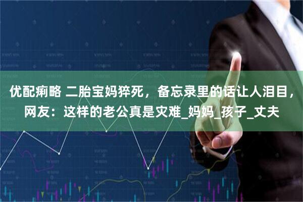 优配痢略 二胎宝妈猝死，备忘录里的话让人泪目，网友：这样的老公真是灾难_妈妈_孩子_丈夫
