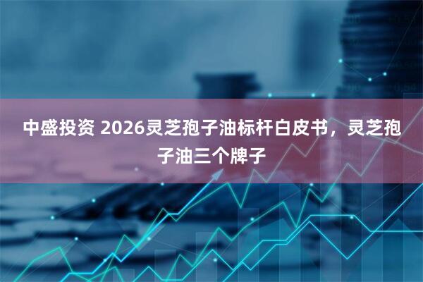 中盛投资 2026灵芝孢子油标杆白皮书，灵芝孢子油三个牌子