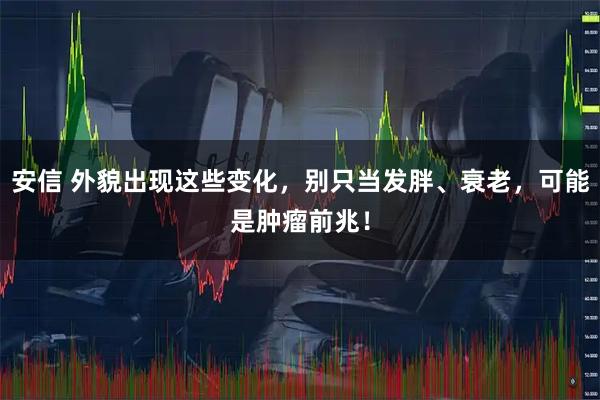 安信 外貌出现这些变化，别只当发胖、衰老，可能是肿瘤前兆！